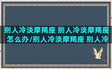 别人冷淡摩羯座 别人冷淡摩羯座怎么办/别人冷淡摩羯座 别人冷淡摩羯座怎么办-我的网站